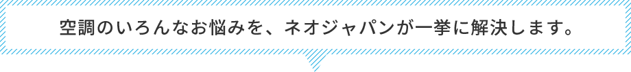 空調のいろんなお悩みを、ネオジャパンが一挙に解決します。