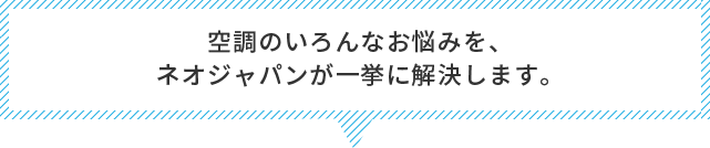 空調のいろんなお悩みを、ネオジャパンが一挙に解決します。